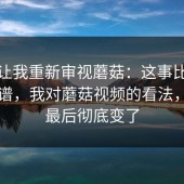 视频让我重新审视蘑菇：这事比我想的离谱，我对蘑菇视频的看法，看到最后彻底变了