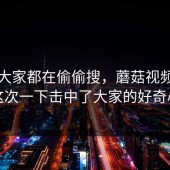 原来大家都在偷偷搜，蘑菇视频官网这次一下击中了大家的好奇心