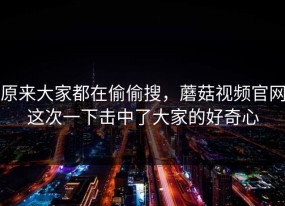 原来大家都在偷偷搜，蘑菇视频官网这次一下击中了大家的好奇心