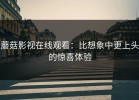 蘑菇影视在线观看：比想象中更上头的惊喜体验