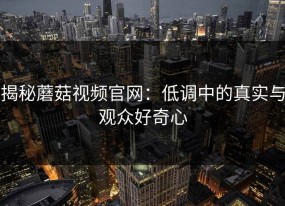 揭秘蘑菇视频官网：低调中的真实与观众好奇心