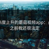 重新热度上升的蘑菇视频app：点进去之前我还很淡定