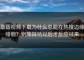 蘑菇视频下载为什么总能在热搜边缘徘徊？别等踩坑以后才反应过来