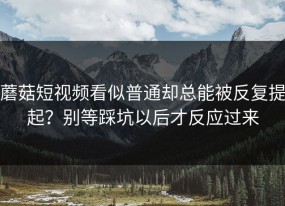 蘑菇短视频看似普通却总能被反复提起？别等踩坑以后才反应过来