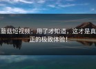 蘑菇短视频：用了才知道，这才是真正的极致体验！
