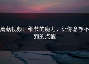 蘑菇视频：细节的魔力，让你意想不到的点醒