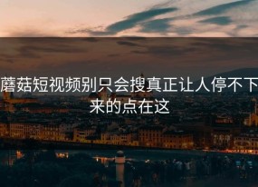 蘑菇短视频别只会搜真正让人停不下来的点在这