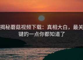 揭秘蘑菇视频下载：真相大白，最关键的一点你都知道了