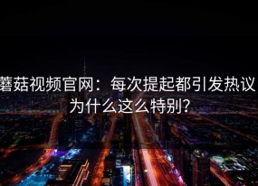蘑菇视频官网：每次提起都引发热议，为什么这么特别？