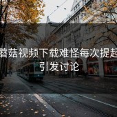关于蘑菇视频下载难怪每次提起都会引发讨论