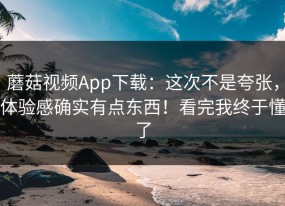 蘑菇视频App下载：这次不是夸张，体验感确实有点东西！看完我终于懂了
