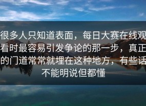 很多人只知道表面，每日大赛在线观看时最容易引发争论的那一步，真正的门道常常就埋在这种地方，有些话不能明说但都懂