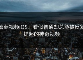 蘑菇视频iOS：看似普通却总能被反复提起的神奇视频