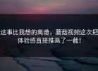 这事比我想的离谱，蘑菇视频这次把体验感直接推高了一截！