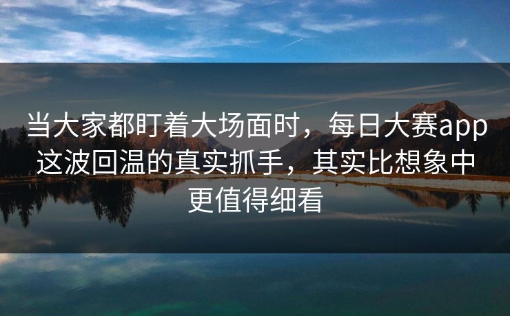 当大家都盯着大场面时，每日大赛app这波回温的真实抓手，其实比想象中更值得细看