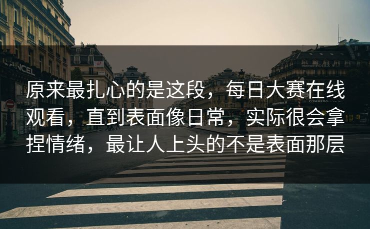 原来最扎心的是这段，每日大赛在线观看，直到表面像日常，实际很会拿捏情绪，最让人上头的不是表面那层