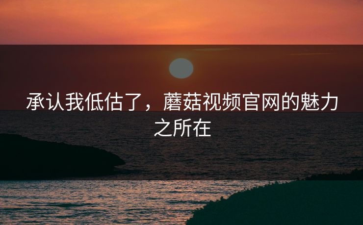 承认我低估了，蘑菇视频官网的魅力之所在