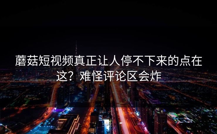 蘑菇短视频真正让人停不下来的点在这？难怪评论区会炸