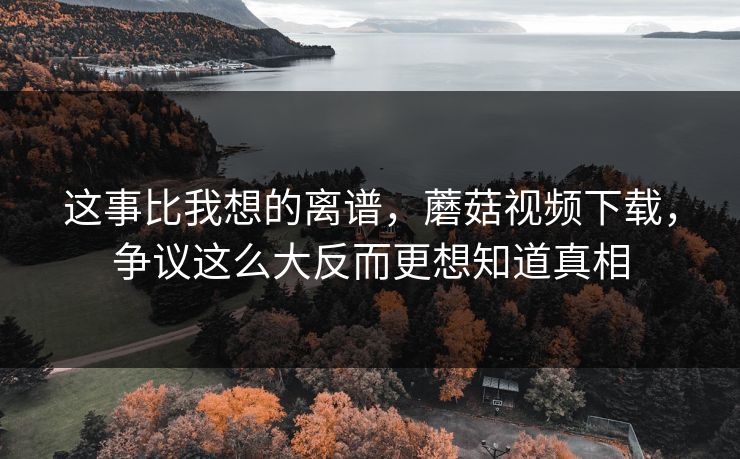这事比我想的离谱，蘑菇视频下载，争议这么大反而更想知道真相