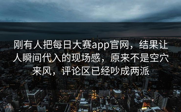 刚有人把每日大赛app官网，结果让人瞬间代入的现场感，原来不是空穴来风，评论区已经吵成两派