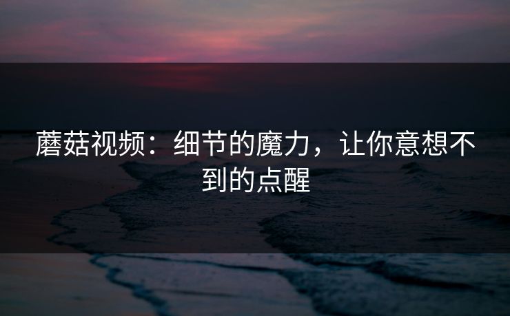 蘑菇视频：细节的魔力，让你意想不到的点醒