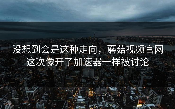 没想到会是这种走向，蘑菇视频官网这次像开了加速器一样被讨论