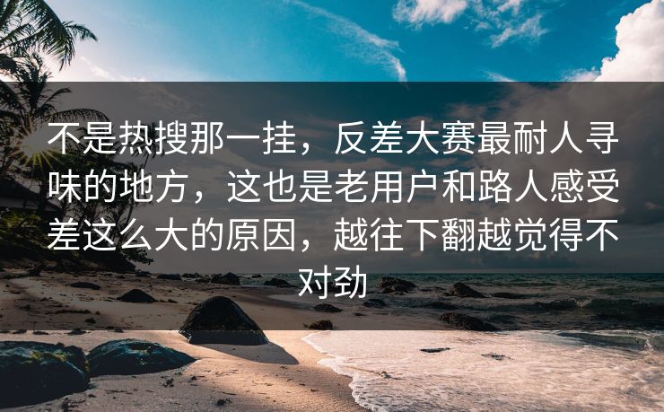 不是热搜那一挂，反差大赛最耐人寻味的地方，这也是老用户和路人感受差这么大的原因，越往下翻越觉得不对劲