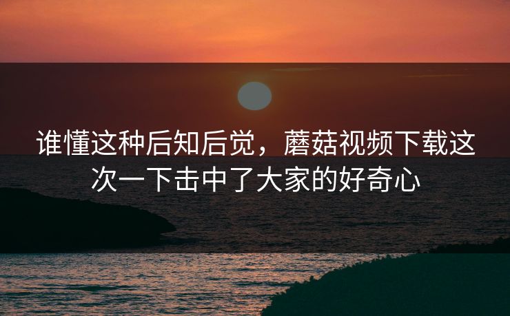 谁懂这种后知后觉，蘑菇视频下载这次一下击中了大家的好奇心