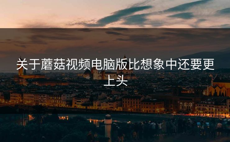 关于蘑菇视频电脑版比想象中还要更上头