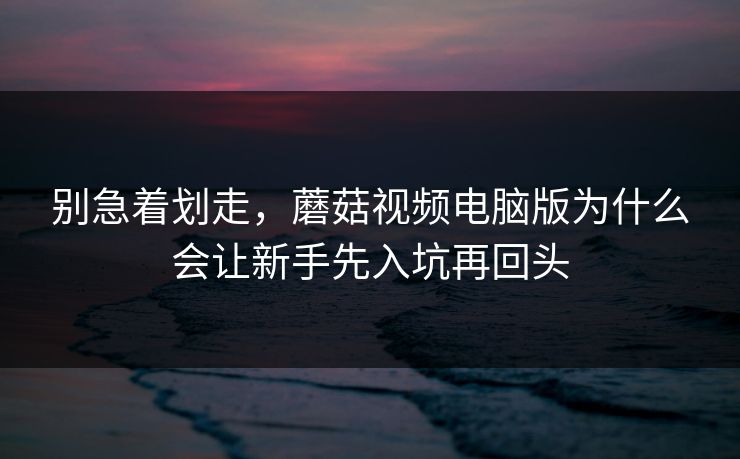别急着划走，蘑菇视频电脑版为什么会让新手先入坑再回头