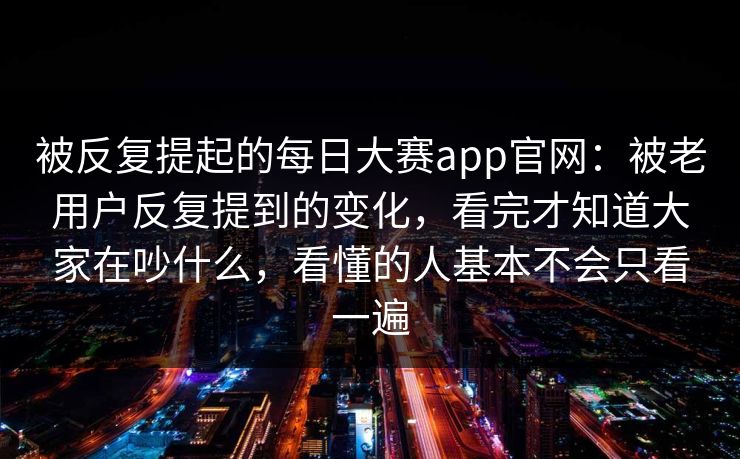 被反复提起的每日大赛app官网：被老用户反复提到的变化，看完才知道大家在吵什么，看懂的人基本不会只看一遍