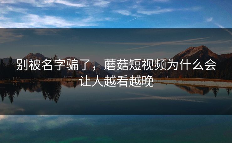别被名字骗了，蘑菇短视频为什么会让人越看越晚