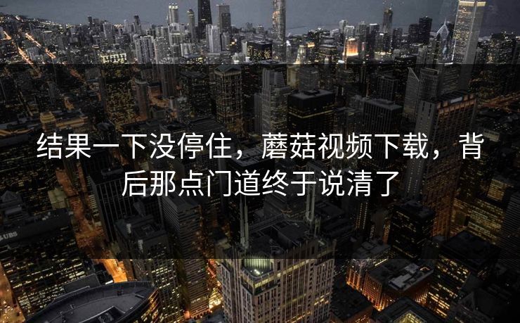 结果一下没停住，蘑菇视频下载，背后那点门道终于说清了