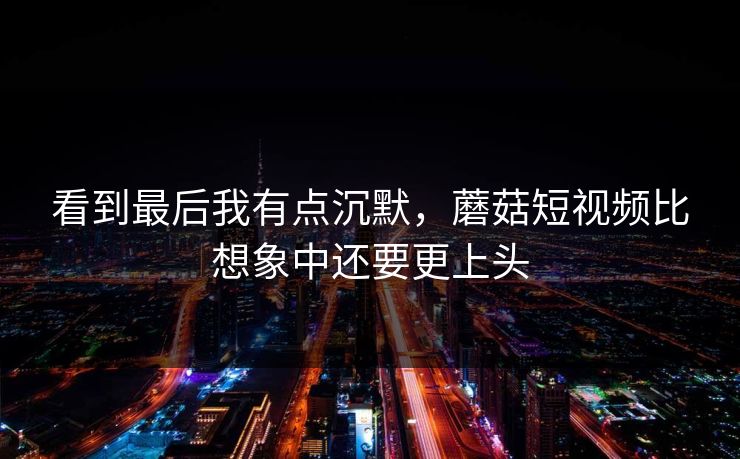 看到最后我有点沉默，蘑菇短视频比想象中还要更上头