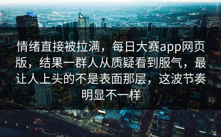 情绪直接被拉满，每日大赛app网页版，结果一群人从质疑看到服气，最让人上头的不是表面那层，这波节奏明显不一样