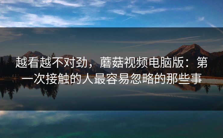 越看越不对劲，蘑菇视频电脑版：第一次接触的人最容易忽略的那些事