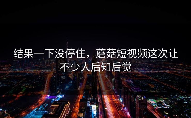 结果一下没停住，蘑菇短视频这次让不少人后知后觉