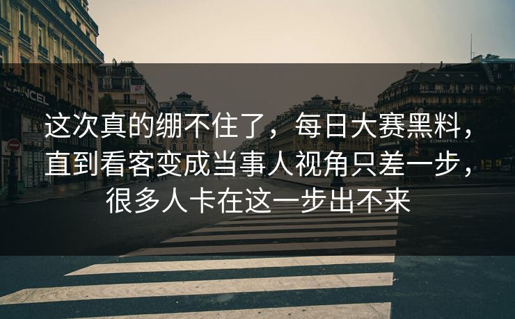 这次真的绷不住了，每日大赛黑料，直到看客变成当事人视角只差一步，很多人卡在这一步出不来