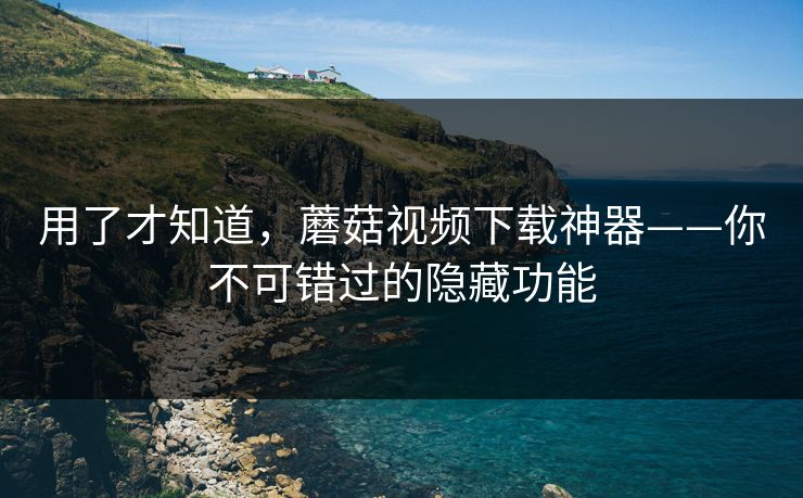 用了才知道，蘑菇视频下载神器——你不可错过的隐藏功能
