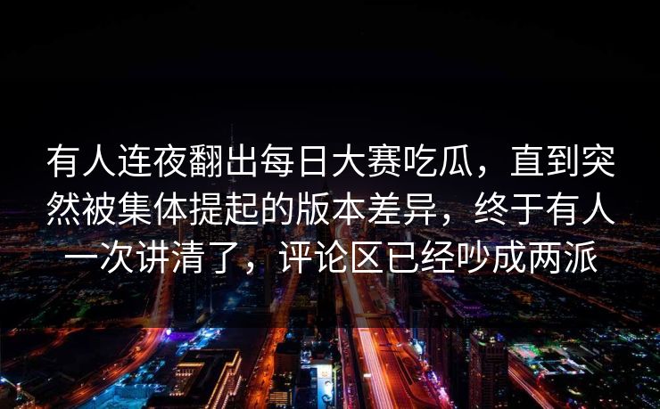 有人连夜翻出每日大赛吃瓜，直到突然被集体提起的版本差异，终于有人一次讲清了，评论区已经吵成两派