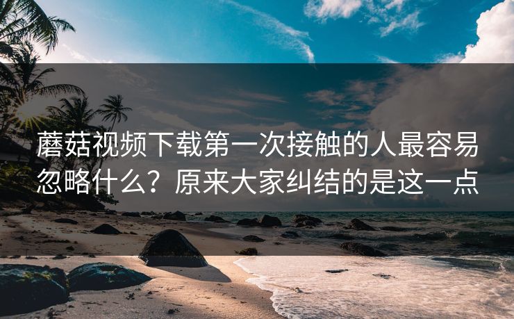 蘑菇视频下载第一次接触的人最容易忽略什么？原来大家纠结的是这一点