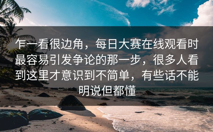 乍一看很边角，每日大赛在线观看时最容易引发争论的那一步，很多人看到这里才意识到不简单，有些话不能明说但都懂