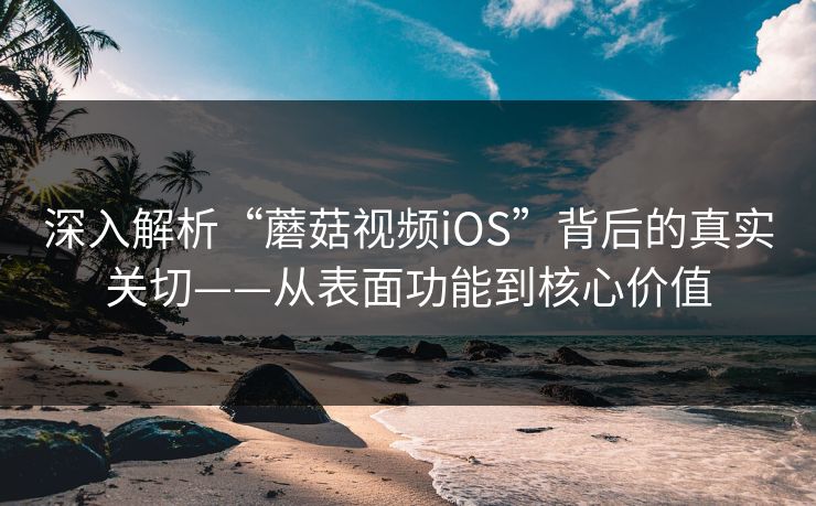 深入解析“蘑菇视频iOS”背后的真实关切——从表面功能到核心价值