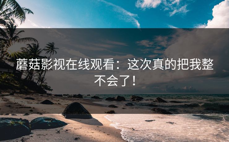 蘑菇影视在线观看：这次真的把我整不会了！
