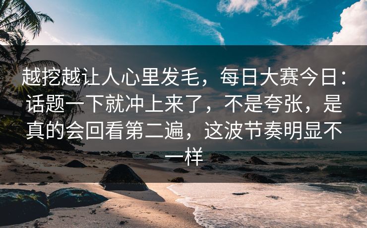 越挖越让人心里发毛，每日大赛今日：话题一下就冲上来了，不是夸张，是真的会回看第二遍，这波节奏明显不一样
