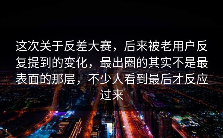 这次关于反差大赛，后来被老用户反复提到的变化，最出圈的其实不是最表面的那层，不少人看到最后才反应过来