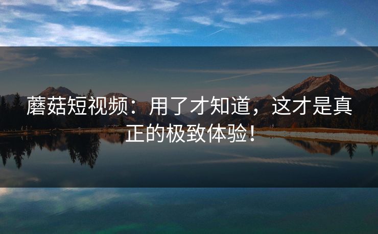 蘑菇短视频：用了才知道，这才是真正的极致体验！