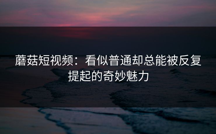 蘑菇短视频：看似普通却总能被反复提起的奇妙魅力