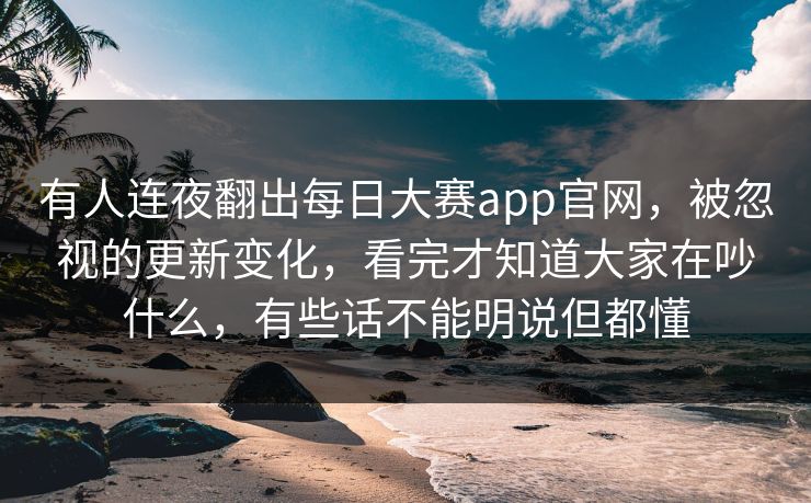 有人连夜翻出每日大赛app官网，被忽视的更新变化，看完才知道大家在吵什么，有些话不能明说但都懂