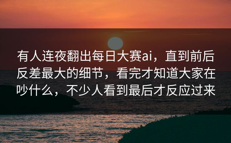 有人连夜翻出每日大赛ai，直到前后反差最大的细节，看完才知道大家在吵什么，不少人看到最后才反应过来